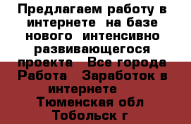 Предлагаем работу в интернете, на базе нового, интенсивно-развивающегося проекта - Все города Работа » Заработок в интернете   . Тюменская обл.,Тобольск г.